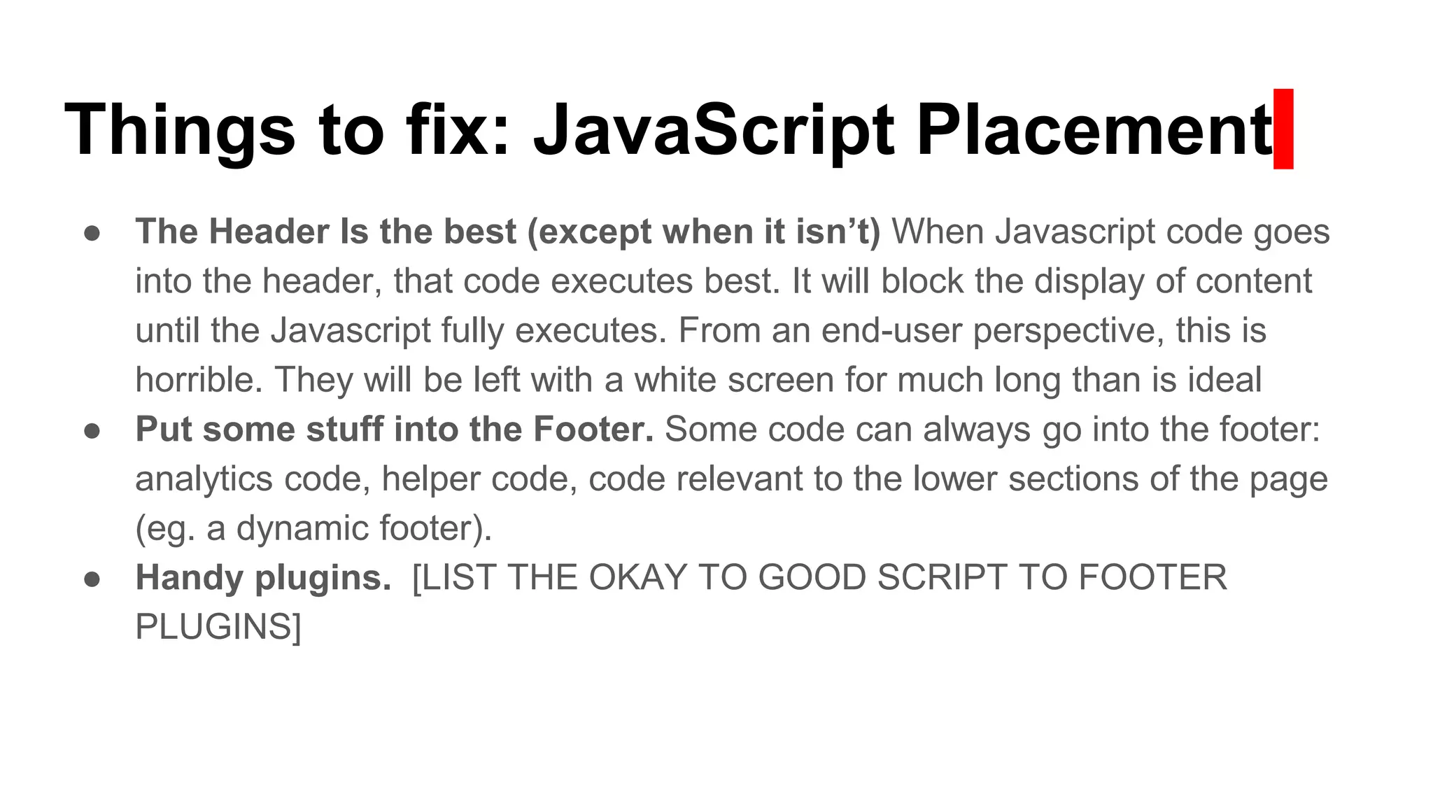 Things to fix: JavaScript Placement
● The Header Is the best (except when it isn’t) When Javascript code goes
into the header, that code executes best. It will block the display of content
until the Javascript fully executes. From an end-user perspective, this is
horrible. They will be left with a white screen for much long than is ideal
● Put some stuff into the Footer. Some code can always go into the footer:
analytics code, helper code, code relevant to the lower sections of the page
(eg. a dynamic footer).
● Handy plugins. [LIST THE OKAY TO GOOD SCRIPT TO FOOTER
PLUGINS]
 