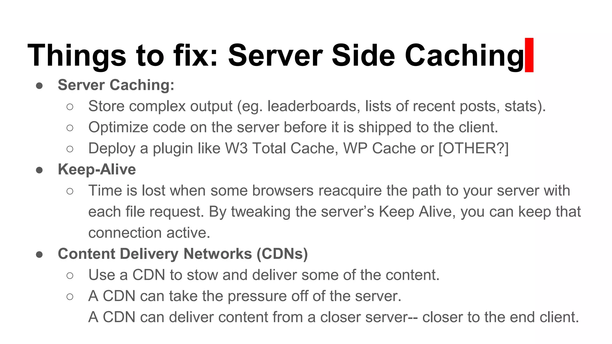 Things to fix: Server Side Caching
● Server Caching:
○ Store complex output (eg. leaderboards, lists of recent posts, stats).
○ Optimize code on the server before it is shipped to the client.
○ Deploy a plugin like W3 Total Cache, WP Cache or [OTHER?]
● Keep-Alive
○ Time is lost when some browsers reacquire the path to your server with
each file request. By tweaking the server’s Keep Alive, you can keep that
connection active.
● Content Delivery Networks (CDNs)
○ Use a CDN to stow and deliver some of the content.
○ A CDN can take the pressure off of the server.
A CDN can deliver content from a closer server-- closer to the end client.
 