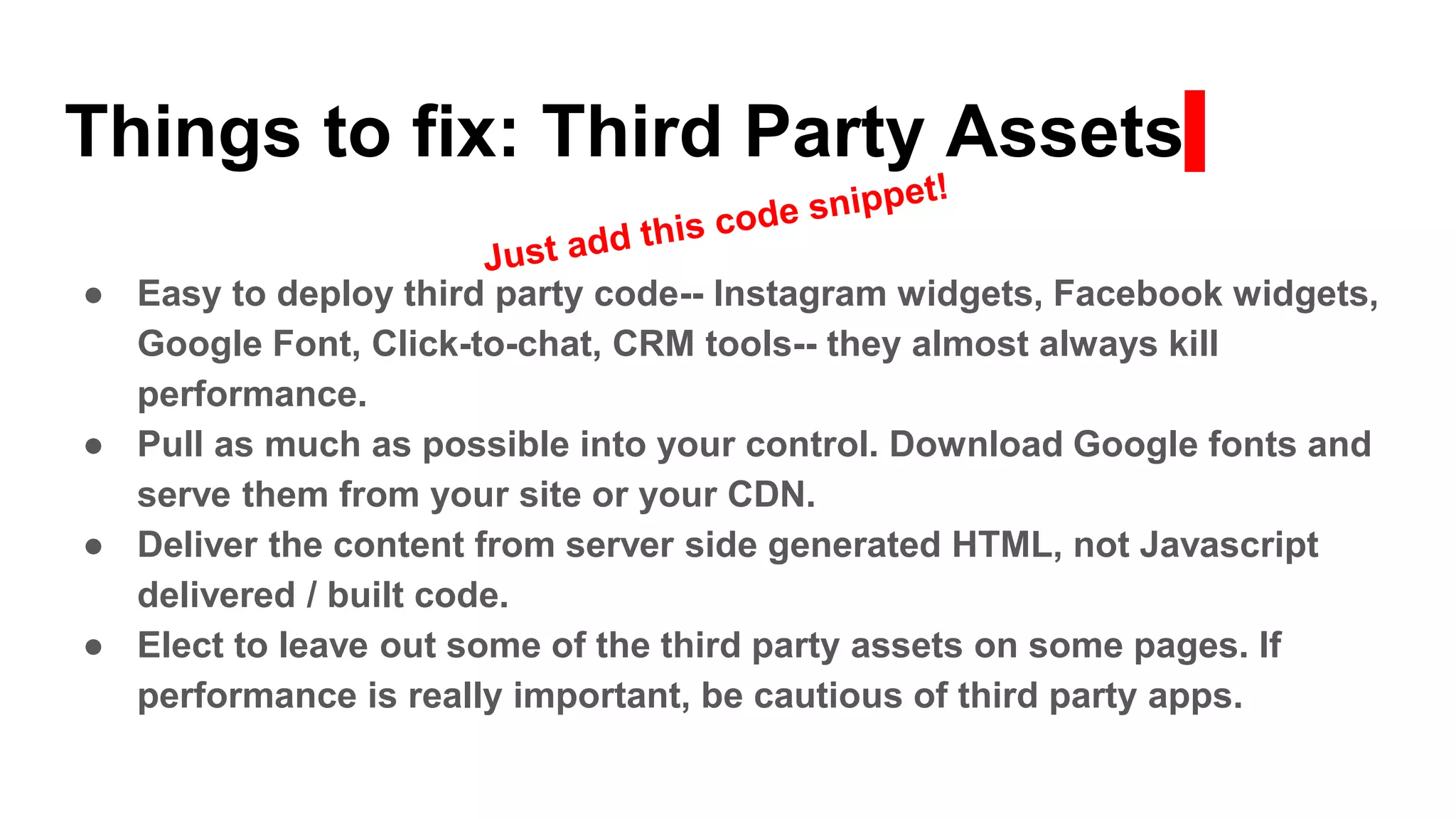 Things to fix: Third Party Assets
● Easy to deploy third party code-- Instagram widgets, Facebook widgets,
Google Font, Click-to-chat, CRM tools-- they almost always kill
performance.
● Pull as much as possible into your control. Download Google fonts and
serve them from your site or your CDN.
● Deliver the content from server side generated HTML, not Javascript
delivered / built code.
● Elect to leave out some of the third party assets on some pages. If
performance is really important, be cautious of third party apps.
 