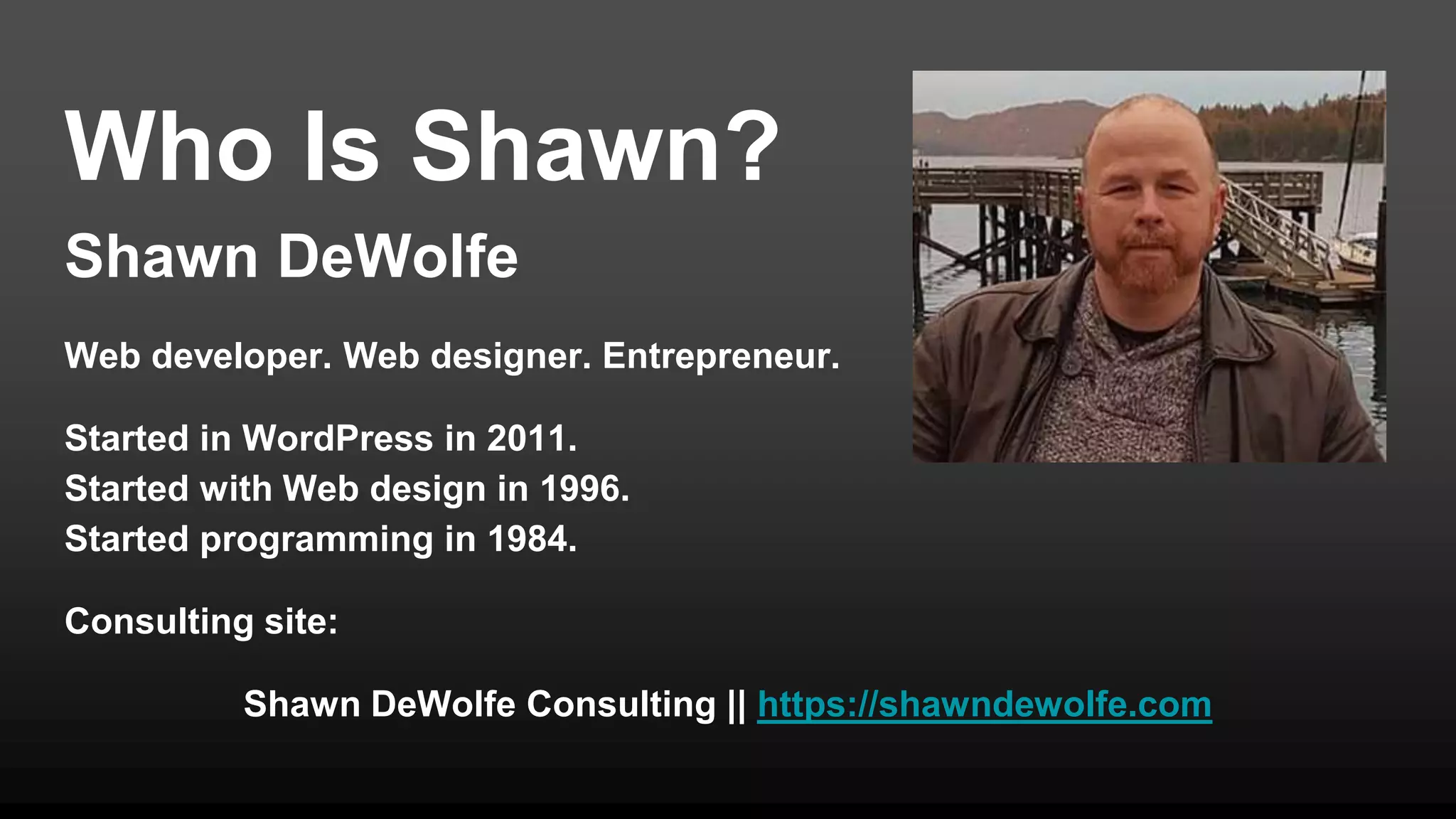 Who Is Shawn?
Shawn DeWolfe
Web developer. Web designer. Entrepreneur.
Started in WordPress in 2011.
Started with Web design in 1996.
Started programming in 1984.
Consulting site:
Shawn DeWolfe Consulting || https://shawndewolfe.com
 
