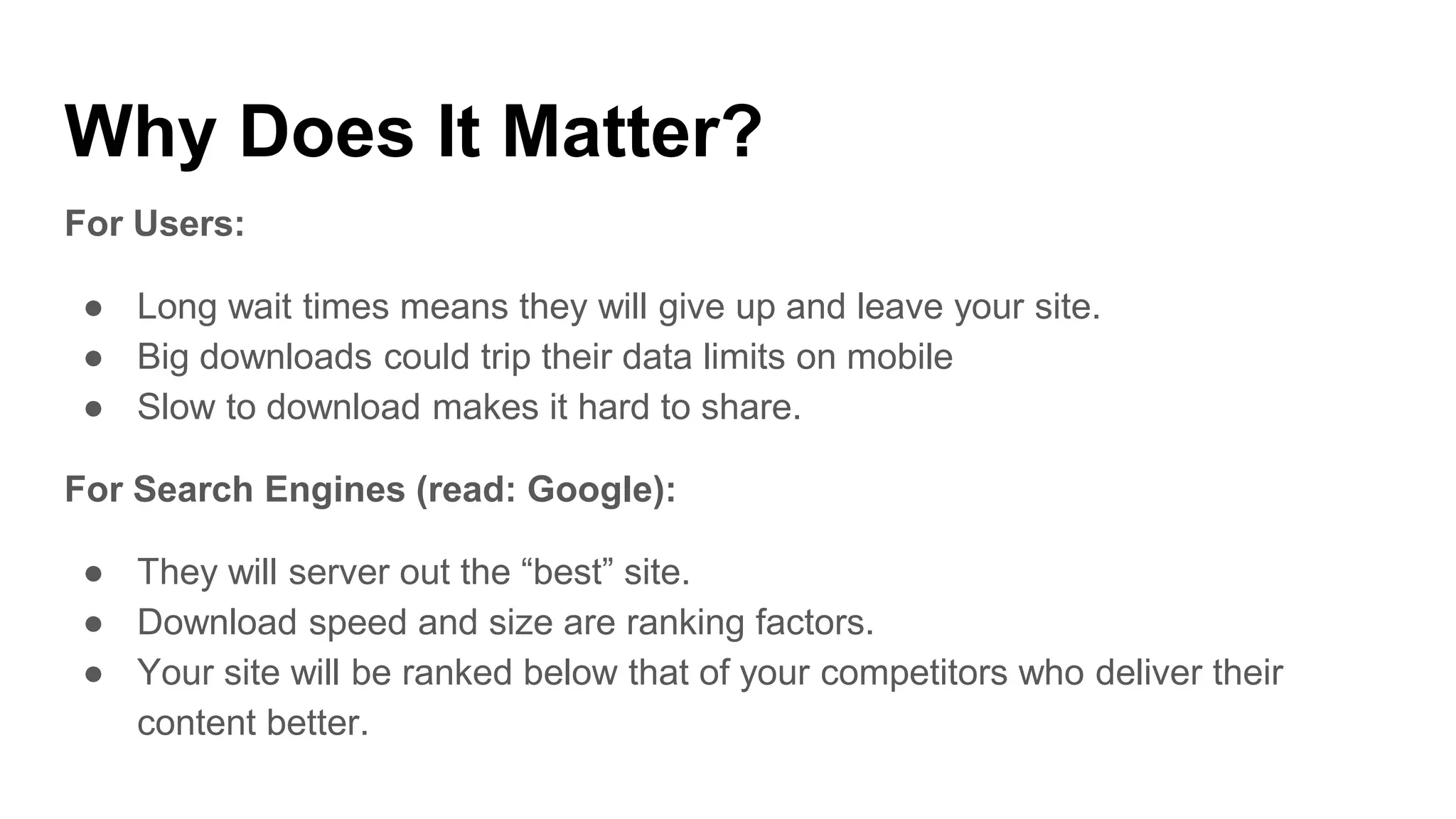 Why Does It Matter?
For Users:
● Long wait times means they will give up and leave your site.
● Big downloads could trip their data limits on mobile
● Slow to download makes it hard to share.
For Search Engines (read: Google):
● They will server out the “best” site.
● Download speed and size are ranking factors.
● Your site will be ranked below that of your competitors who deliver their
content better.
 