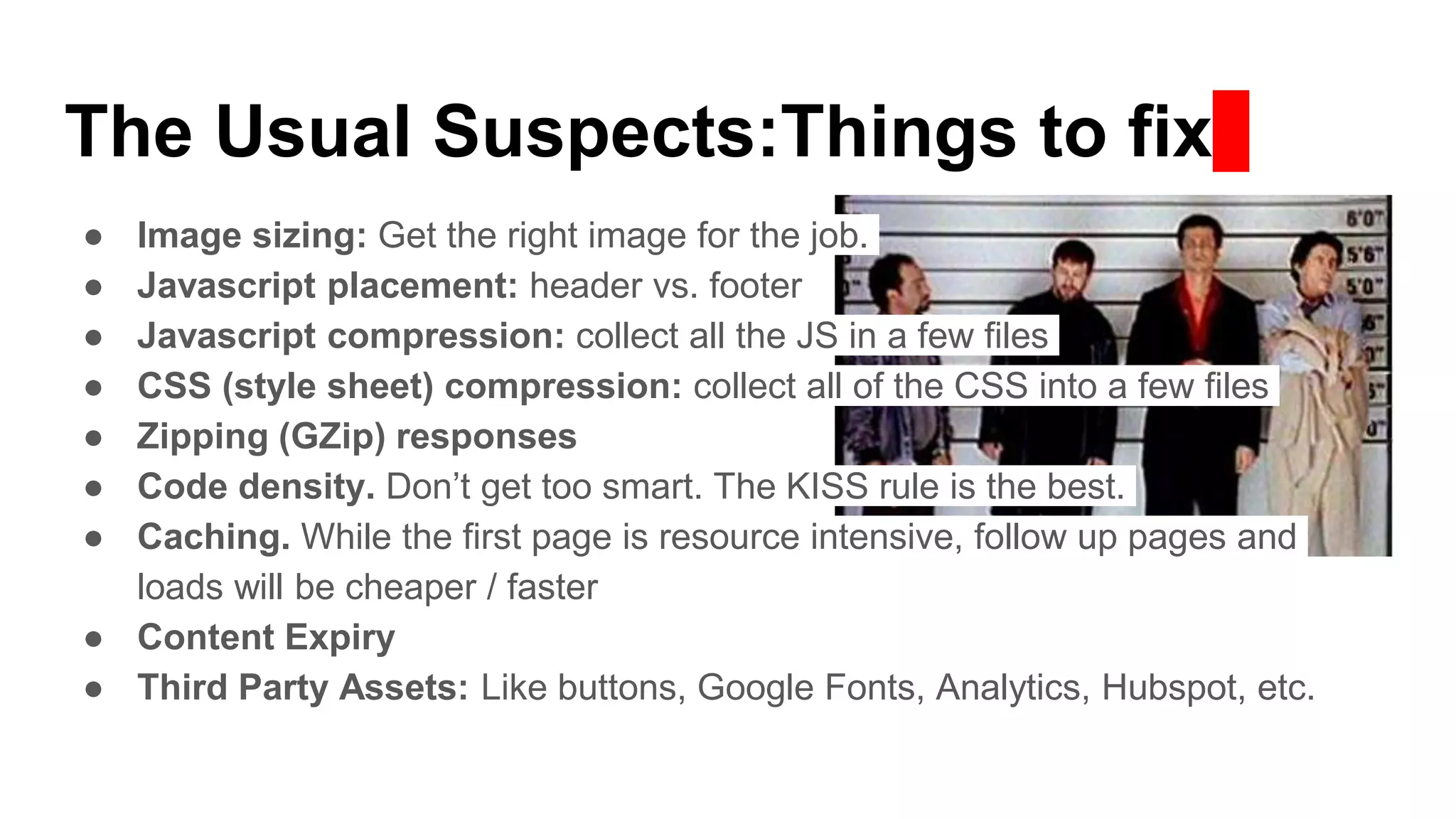 The Usual Suspects:Things to fix
● Image sizing: Get the right image for the job.
● Javascript placement: header vs. footer
● Javascript compression: collect all the JS in a few files
● CSS (style sheet) compression: collect all of the CSS into a few files
● Zipping (GZip) responses
● Code density. Don’t get too smart. The KISS rule is the best.
● Caching. While the first page is resource intensive, follow up pages and
loads will be cheaper / faster
● Content Expiry
● Third Party Assets: Like buttons, Google Fonts, Analytics, Hubspot, etc.
 