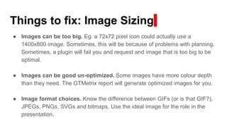 Things to fix: Image Sizing
● Images can be too big. Eg. a 72x72 pixel icon could actually use a
1400x800 image. Sometimes, this will be because of problems with planning.
Sometimes, a plugin will fail you and request and image that is too big to be
optimal.
● Images can be good un-optimized. Some images have more colour depth
than they need. The GTMetrix report will generate optimized images for you.
● Image format choices. Know the difference between GIFs (or is that GIF?),
JPEGs, PNGs, SVGs and bitmaps. Use the ideal image for the role in the
presentation.
 