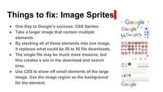 Things to fix: Image Sprites
● One Key to Google’s success: CSS Sprites
● Take a larger image that contain multiple
elements.
● By stacking all of these elements into one image,
it replaces what could be 20 to 50 file downloads.
● The single file may be much more massive, but
this creates a win in the download and search
time.
● Use CSS to show off small elements of the large
image. Use the image region as the background
for the element.
 