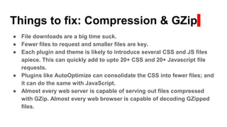 Things to fix: Compression & GZip
● File downloads are a big time suck.
● Fewer files to request and smaller files are key.
● Each plugin and theme is likely to introduce several CSS and JS files
apiece. This can quickly add to upto 20+ CSS and 20+ Javascript file
requests.
● Plugins like AutoOptimize can consolidate the CSS into fewer files; and
it can do the same with JavaScript.
● Almost every web server is capable of serving out files compressed
with GZip. Almost every web browser is capable of decoding GZipped
files.
 