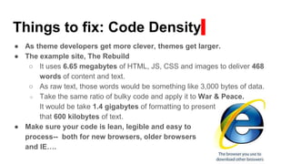 Things to fix: Code Density
● As theme developers get more clever, themes get larger.
● The example site, The Rebuild
○ It uses 6.65 megabytes of HTML, JS, CSS and images to deliver 468
words of content and text.
○ As raw text, those words would be something like 3,000 bytes of data.
○ Take the same ratio of bulky code and apply it to War & Peace.
It would be take 1.4 gigabytes of formatting to present
that 600 kilobytes of text.
● Make sure your code is lean, legible and easy to
process-- both for new browsers, older browsers
and IE….
 