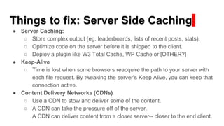 Things to fix: Server Side Caching
● Server Caching:
○ Store complex output (eg. leaderboards, lists of recent posts, stats).
○ Optimize code on the server before it is shipped to the client.
○ Deploy a plugin like W3 Total Cache, WP Cache or [OTHER?]
● Keep-Alive
○ Time is lost when some browsers reacquire the path to your server with
each file request. By tweaking the server’s Keep Alive, you can keep that
connection active.
● Content Delivery Networks (CDNs)
○ Use a CDN to stow and deliver some of the content.
○ A CDN can take the pressure off of the server.
A CDN can deliver content from a closer server-- closer to the end client.
 