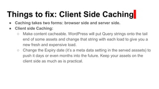 Things to fix: Client Side Caching
● Caching takes two forms: browser side and server side.
● Client side Caching:
○ Make content cacheable. WordPress will put Query strings onto the tail
end of some assets and change that string with each load to give you a
new fresh and expensive load.
○ Change the Expiry date (it’s a meta data setting in the served asssets) to
push it days or even months into the future. Keep your assets on the
client side as much as is practical.
 