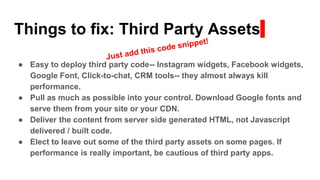 Things to fix: Third Party Assets
● Easy to deploy third party code-- Instagram widgets, Facebook widgets,
Google Font, Click-to-chat, CRM tools-- they almost always kill
performance.
● Pull as much as possible into your control. Download Google fonts and
serve them from your site or your CDN.
● Deliver the content from server side generated HTML, not Javascript
delivered / built code.
● Elect to leave out some of the third party assets on some pages. If
performance is really important, be cautious of third party apps.
 