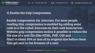 5) Enable the Gzip Compression
Enable compression via .htaccess. For most people
reading this, compression is enabled by adding some
code to a file called .htaccess on their web host/server.
Website gzip compression makes it possible to reduce the
file size of a web file (like HTML, PHP, CSS and Javascript
files) to about 30% or less of its original size before these
files get sent to the browser of a user.
 