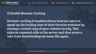 2) Enable Browser Caching
Browser caching if enabled allows internet users to
speed up the loading time of their favorite websites by
storing a cached copy of your website locally. This
reduces repeated calls to the server and thus saves a
user from downloading the same file again.
 