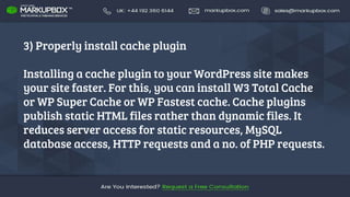 3) Properly install cache plugin
Installing a cache plugin to your WordPress site makes
your site faster. For this, you can install W3 Total Cache
or WP Super Cache or WP Fastest cache. Cache plugins
publish static HTML files rather than dynamic files. It
reduces server access for static resources, MySQL
database access, HTTP requests and a no. of PHP requests.
 