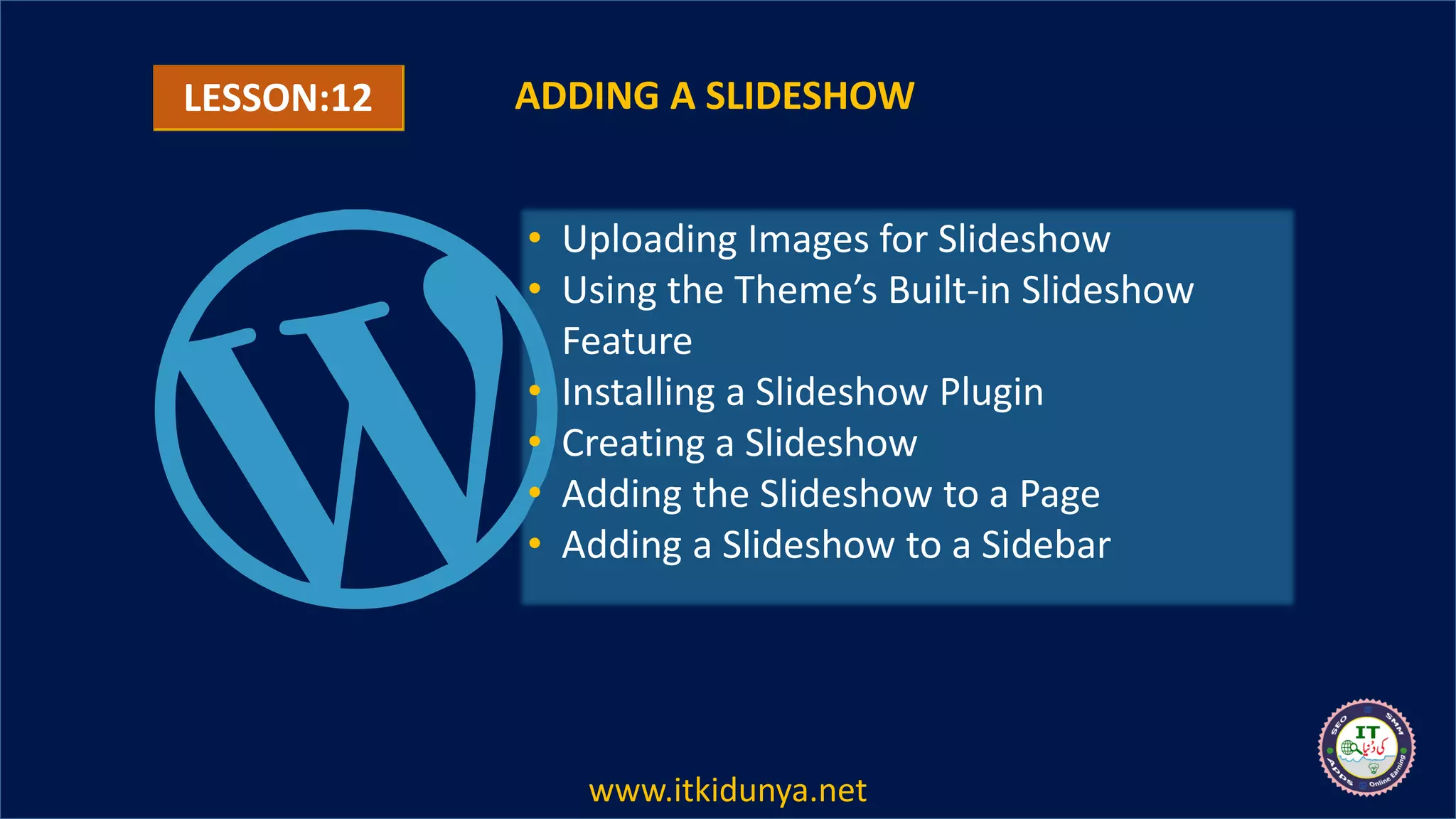 LESSON:12 ADDING A SLIDESHOW
• Uploading Images for Slideshow
• Using the Theme’s Built-in Slideshow
Feature
• Installing a Slideshow Plugin
• Creating a Slideshow
• Adding the Slideshow to a Page
• Adding a Slideshow to a Sidebar
www.itkidunya.net
 