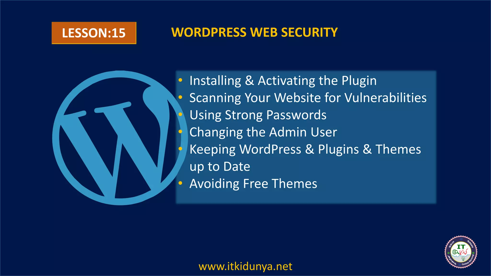LESSON:15 WORDPRESS WEB SECURITY
• Installing & Activating the Plugin
• Scanning Your Website for Vulnerabilities
• Using Strong Passwords
• Changing the Admin User
• Keeping WordPress & Plugins & Themes
up to Date
• Avoiding Free Themes
www.itkidunya.net
 