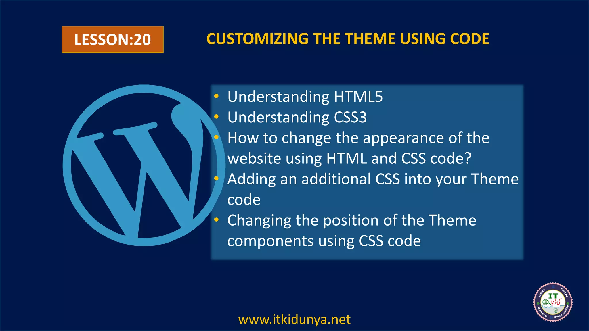 LESSON:20 CUSTOMIZING THE THEME USING CODE
• Understanding HTML5
• Understanding CSS3
• How to change the appearance of the
website using HTML and CSS code?
• Adding an additional CSS into your Theme
code
• Changing the position of the Theme
components using CSS code
www.itkidunya.net
 