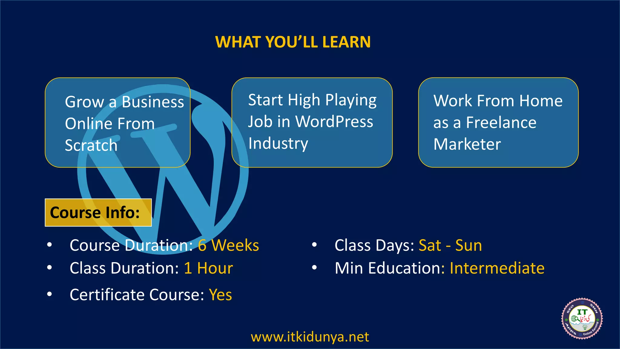 WHAT YOU’LL LEARN
Grow a Business
Online From
Scratch
Start High Playing
Job in WordPress
Industry
Work From Home
as a Freelance
Marketer
• Course Duration: 6 Weeks
• Class Duration: 1 Hour
• Class Days: Sat - Sun
• Min Education: Intermediate
• Certificate Course: Yes
Course Info:
www.itkidunya.net
 