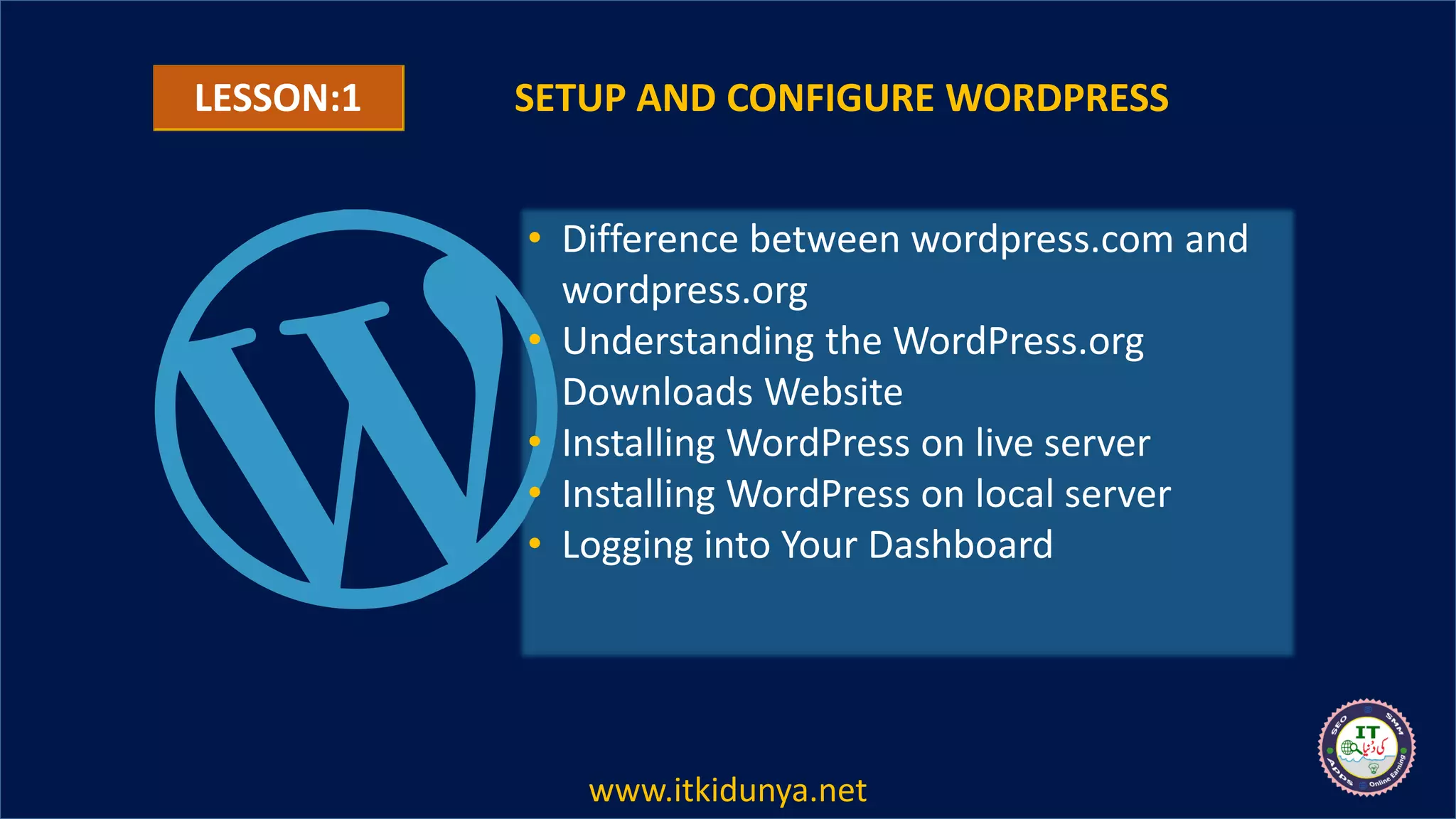 SETUP AND CONFIGURE WORDPRESS
• Difference between wordpress.com and
wordpress.org
• Understanding the WordPress.org
Downloads Website
• Installing WordPress on live server
• Installing WordPress on local server
• Logging into Your Dashboard
LESSON:1
www.itkidunya.net
 