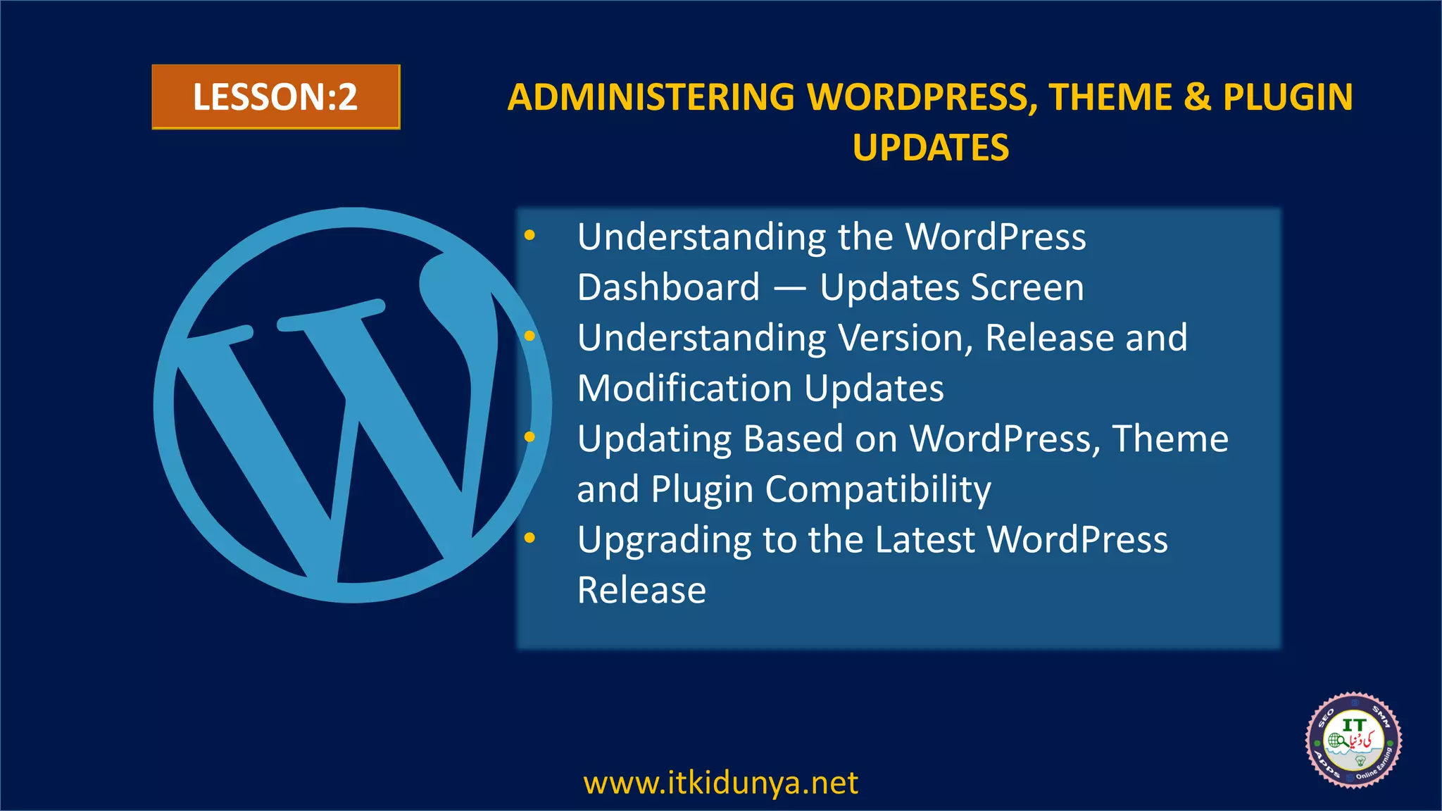 ADMINISTERING WORDPRESS, THEME & PLUGIN
UPDATES
• Understanding the WordPress
Dashboard — Updates Screen
• Understanding Version, Release and
Modification Updates
• Updating Based on WordPress, Theme
and Plugin Compatibility
• Upgrading to the Latest WordPress
Release
LESSON:2
www.itkidunya.net
 