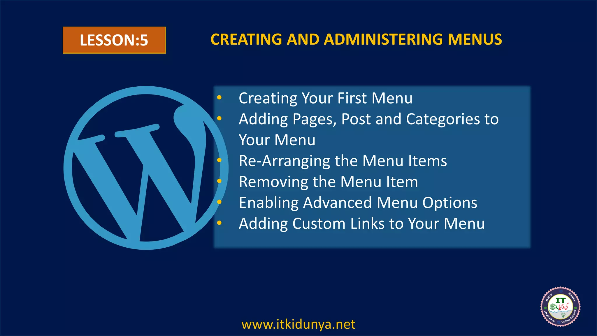 LESSON:5 CREATING AND ADMINISTERING MENUS
• Creating Your First Menu
• Adding Pages, Post and Categories to
Your Menu
• Re-Arranging the Menu Items
• Removing the Menu Item
• Enabling Advanced Menu Options
• Adding Custom Links to Your Menu
www.itkidunya.net
 