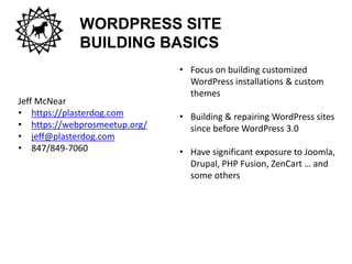WORDPRESS SITE
BUILDING BASICS
Jeff McNear
• https://plasterdog.com
• https://webprosmeetup.org/
• jeff@plasterdog.com
• 847/849-7060
• Focus on building customized
WordPress installations & custom
themes
• Building & repairing WordPress sites
since before WordPress 3.0
• Have significant exposure to Joomla,
Drupal, PHP Fusion, ZenCart … and
some others
 