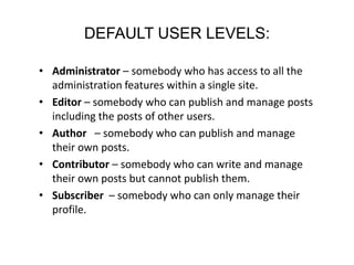 DEFAULT USER LEVELS:
• Administrator – somebody who has access to all the
administration features within a single site.
• Editor – somebody who can publish and manage posts
including the posts of other users.
• Author – somebody who can publish and manage
their own posts.
• Contributor – somebody who can write and manage
their own posts but cannot publish them.
• Subscriber – somebody who can only manage their
profile.
 