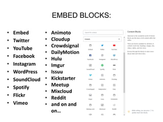 EMBED BLOCKS:
• Embed
• Twitter
• YouTube
• Facebook
• Instagram
• WordPress
• SoundCloud
• Spotify
• Flickr
• Vimeo
• Animoto
• Cloudup
• Crowdsignal
• DailyMotion
• Hulu
• Imgur
• Issuu
• Kickstarter
• Meetup
• Mixcloud
• Reddit
• and on and
on…
 