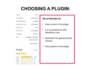 CHOOSING A PLUGIN:
PAY ATTENTION TO:
• How current is the plugin
• Is it in compliance with
WordPress core
• Read both the good and bad
reviews
• How popular is the plugin
 