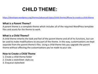 CHILD THEME:
https://developer.wordpress.org/themes/advanced-topics/child-themes/#how-to-create-a-child-theme
What is a Parent Theme?
A parent theme is a complete theme which includes all of the required WordPress template
files and assets for the theme to work.
What is a Child Theme?
A child theme inherits the look and feel of the parent theme and all of its functions, but can
be used to make modifications to any part of the theme. In this way, customizations are kept
separate from the parent theme’s files. Using a child theme lets you upgrade the parent
theme without affecting the customizations you’ve made to your site.
How to Create a Child Theme
1. Create a child theme folder
2. Create a stylesheet: style.css
3. Enqueue stylesheet
 