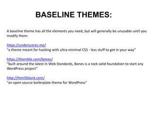 BASELINE THEMES:
A baseline theme has all the elements you need, but will generally be unusable until you
modify them:
https://underscores.me/
“a theme meant for hacking with ultra-minimal CSS - less stuff to get in your way”
https://themble.com/bones/
“built around the latest in Web Standards, Bones is a rock solid foundation to start any
WordPress project”
http://html5blank.com/
“an open source boilerplate theme for WordPress”
 