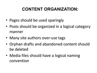 CONTENT ORGANIZATION:
• Pages should be used sparingly
• Posts should be organized in a logical category
manner
• Many site authors over-use tags
• Orphan drafts and abandoned content should
be deleted
• Media files should have a logical naming
convention
 