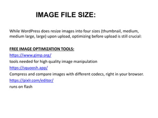 IMAGE FILE SIZE:
While WordPress does resize images into four sizes (thumbnail, medium,
medium large, large) upon upload, optimizing before upload is still crucial:
FREE IMAGE OPTIMIZATION TOOLS:
https://www.gimp.org/
tools needed for high quality image manipulation
https://squoosh.app/
Compress and compare images with different codecs, right in your browser.
https://pixlr.com/editor/
runs on flash
 