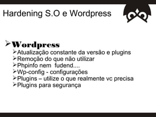Hardening S.O e Wordpress


Wordpress
  Atualização constante da versão e plugins
  Remoção do que não utilizar
  Phpinfo nem fudend....
  Wp-config - configurações
  Plugins – utilize o que realmente vc precisa
  Plugins para segurança
 