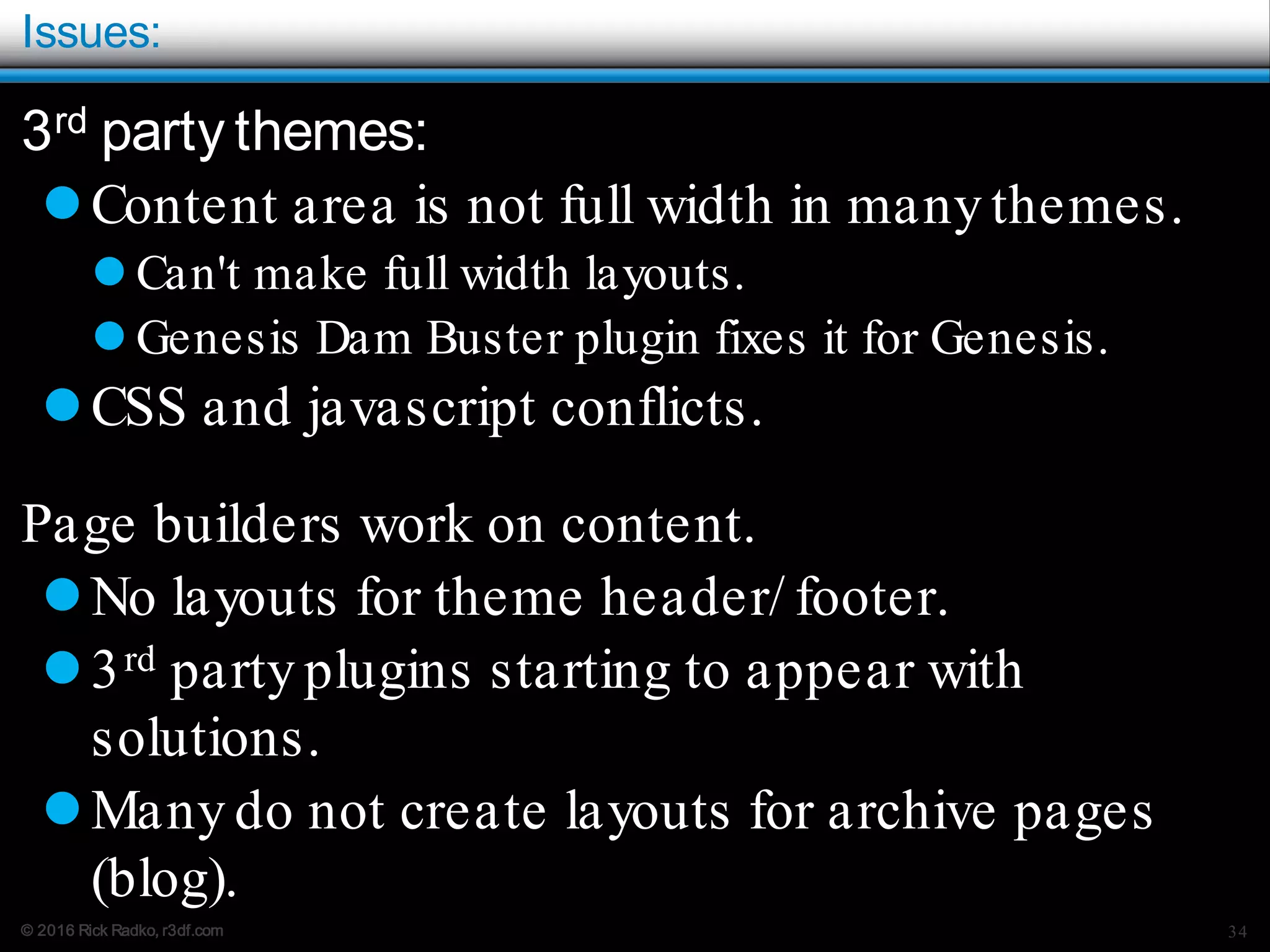 © 2016 Rick Radko, r3df.com
Issues:
3rd party themes:
Content area is not full width in many themes.
 Can't make full width layouts.
 Genesis Dam Buster plugin fixes it for Genesis.
CSS and javascript conflicts.
Page builders work on content.
No layouts for theme header/ footer.
3rd party plugins starting to appear with
solutions.
Many do not create layouts for archive pages
(blog).
34
 