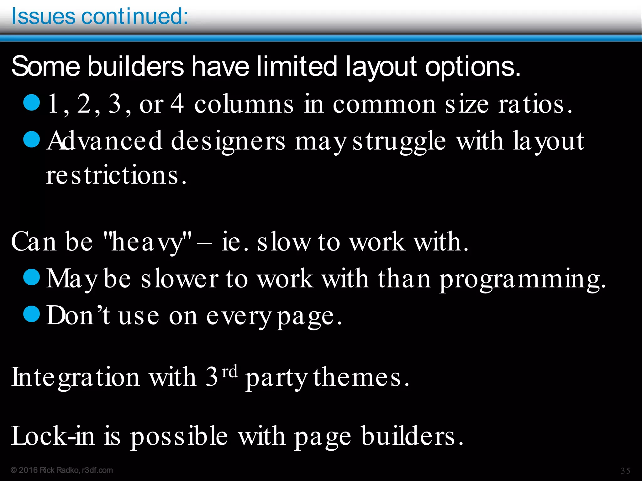 © 2016 Rick Radko, r3df.com
Issues continued:
Some builders have limited layout options.
1, 2, 3, or 4 columns in common size ratios.
Advanced designers may struggle with layout
restrictions.
Can be "heavy" – ie. slow to work with.
May be slower to work with than programming.
Don’t use on every page.
Integration with 3rd party themes.
Lock-in is possible with page builders.
35
 