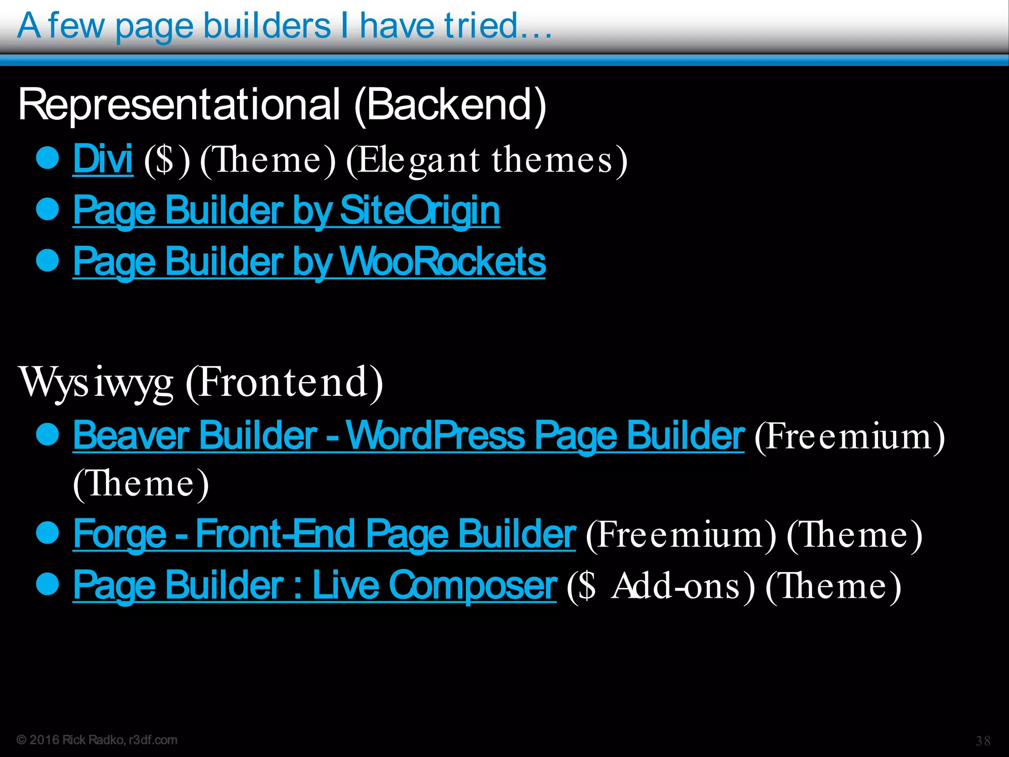 © 2016 Rick Radko, r3df.com
A few page builders I have tried…
Representational (Backend)
 Divi ($) (Theme) (Elegant themes)
 Page Builder by SiteOrigin
 Page Builder by WooRockets
Wysiwyg (Frontend)
 Beaver Builder - WordPress Page Builder (Freemium)
(Theme)
 Forge - Front-End Page Builder (Freemium) (Theme)
 Page Builder : Live Composer ($ Add-ons) (Theme)
38
 