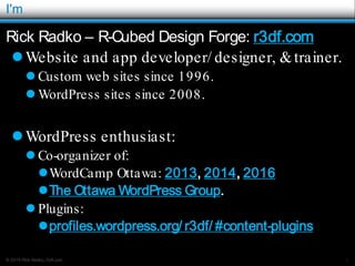 © 2016 Rick Radko, r3df.com
I'm
Rick Radko – R-Cubed Design Forge: r3df.com
Website and app developer/ designer, &trainer.
 Custom web sites since 1996.
 WordPress sites since 2008.
WordPress enthusiast:
 Co-organizer of:
WordCamp Ottawa: 2013, 2014, 2016
The Ottawa WordPress Group.
 Plugins:
profiles.wordpress.org/ r3df/ #content-plugins
1
 