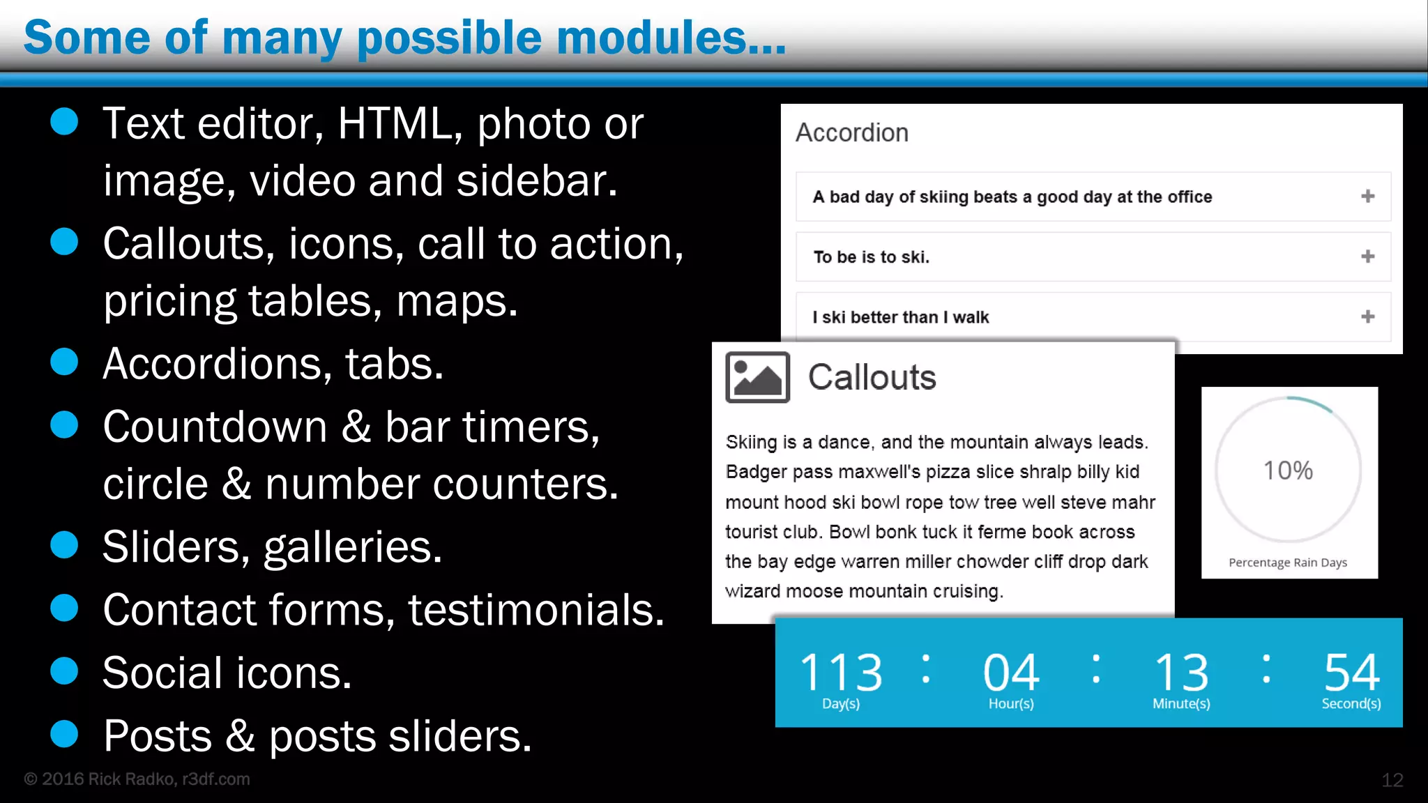 © 2016 Rick Radko, r3df.com
Some of many possible modules…
12
 Text editor, HTML, photo or
image, video and sidebar.
 Callouts, icons, call to action,
pricing tables, maps.
 Accordions, tabs.
 Countdown & bar timers,
circle & number counters.
 Sliders, galleries.
 Contact forms, testimonials.
 Social icons.
 Posts & posts sliders.
 