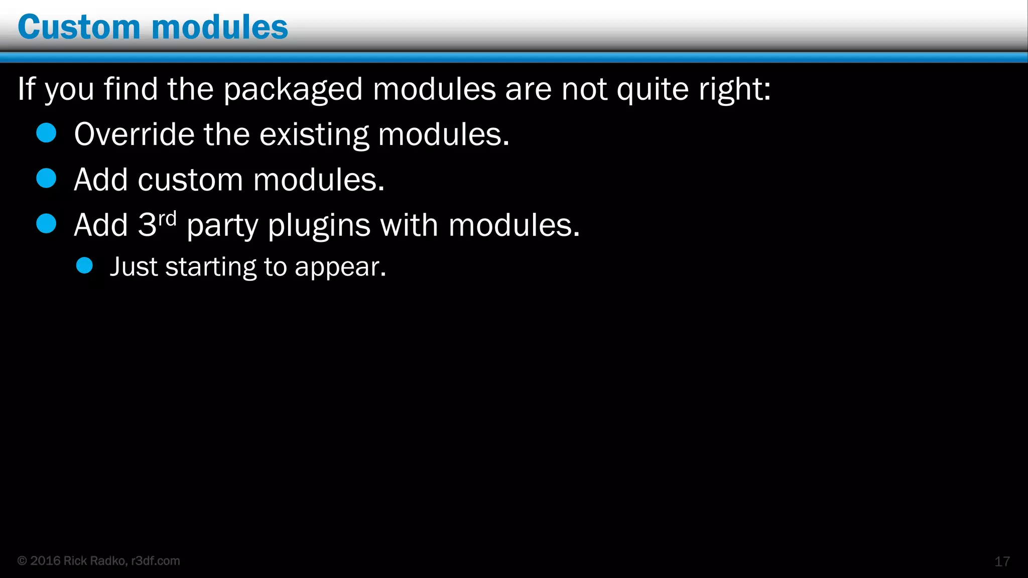 © 2016 Rick Radko, r3df.com
Custom modules
If you find the packaged modules are not quite right:
 Override the existing modules.
 Add custom modules.
 Add 3rd party plugins with modules.
 Just starting to appear.
17
 