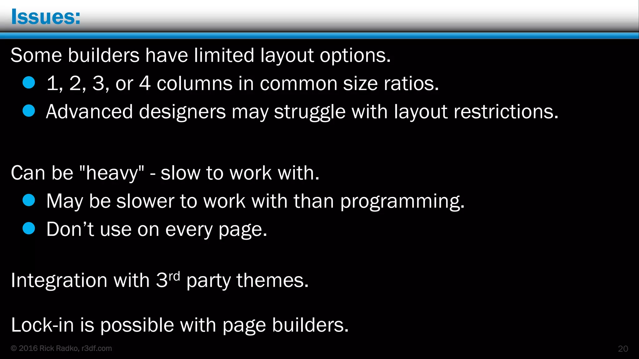 © 2016 Rick Radko, r3df.com
Issues:
Some builders have limited layout options.
 1, 2, 3, or 4 columns in common size ratios.
 Advanced designers may struggle with layout restrictions.
Can be "heavy" - slow to work with.
 May be slower to work with than programming.
 Don’t use on every page.
Integration with 3rd party themes.
Lock-in is possible with page builders.
20
 