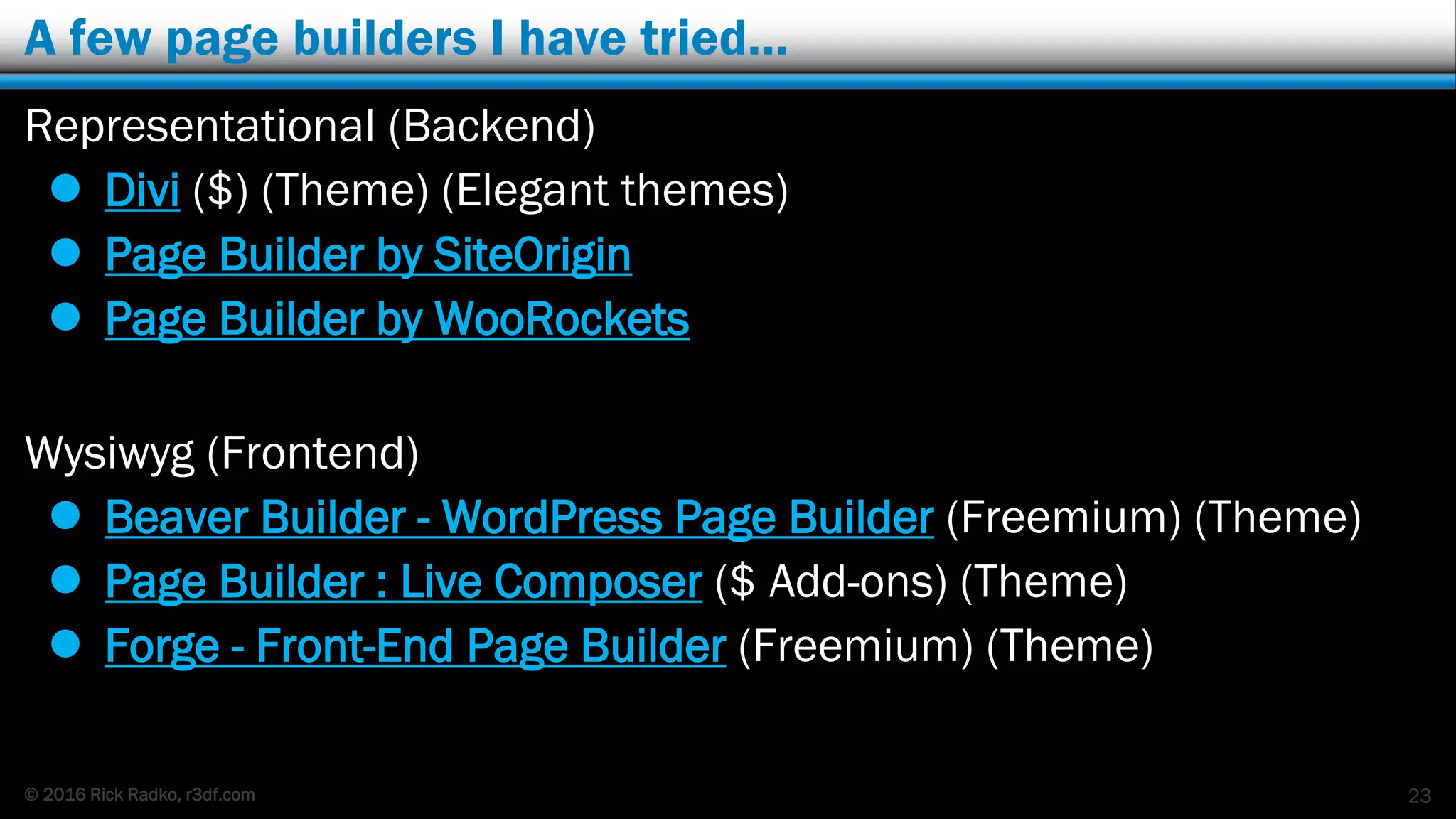 © 2016 Rick Radko, r3df.com
A few page builders I have tried…
Representational (Backend)
 Divi ($) (Theme) (Elegant themes)
 Page Builder by SiteOrigin
 Page Builder by WooRockets
Wysiwyg (Frontend)
 Beaver Builder - WordPress Page Builder (Freemium) (Theme)
 Page Builder : Live Composer ($ Add-ons) (Theme)
 Forge - Front-End Page Builder (Freemium) (Theme)
23
 
