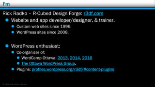 © 2016 Rick Radko, r3df.com
I'm
Rick Radko – R-Cubed Design Forge: r3df.com
 Website and app developer/designer, & trainer.
 Custom web sites since 1996.
 WordPress sites since 2008.
 WordPress enthusiast:
 Co-organizer of:
 WordCamp Ottawa: 2013, 2014, 2016
 The Ottawa WordPress Group.
 Plugins: profiles.wordpress.org/r3df/#content-plugins
1
 