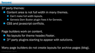 © 2016 Rick Radko, r3df.com
Issues:
3rd party themes:
 Content area is not full width in many themes.
 Can't make full width layouts.
 Genesis Dam Buster plugin fixes it for Genesis.
 CSS and javascript conflicts.
Page builders work on content.
 No layouts for theme header/footer.
 3rd party plugins starting to appear with solutions.
Many page builders do not create layouts for archive pages (blog).
19
 