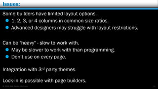 © 2016 Rick Radko, r3df.com
Issues:
Some builders have limited layout options.
 1, 2, 3, or 4 columns in common size ratios.
 Advanced designers may struggle with layout restrictions.
Can be "heavy" - slow to work with.
 May be slower to work with than programming.
 Don’t use on every page.
Integration with 3rd party themes.
Lock-in is possible with page builders.
20
 