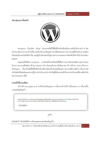 [คูมือการใชงาน BLOG จาก WORDPRESS] October 17, 2011

Wordpress คืออะไร




         Wordpress เปนบล็อก (Blog) ประเภทหนึ่งที่ใหพื้นที่สําหรับเขียนขอความหรือเรื่องราวตาง ๆ โดย
เจาของบล็อกสามารถเขาไปใชงานหรือ ปรับ ปรุง ขอมู ลขาวสารไดตลอดเวลา ไมวาจะอยูที่ไ หนก็ ตาม ขอเพีย ง
เชื่ อมตออิน เทอรเน็ ตไดเทานั้น และผู เขาเยี่ย มชมหรือผูอานสามารถแสดงความคิ ดเหนไดเทาที่ เจาของบล็ อก
อนุญาต
         เหตุผลหนึ่งที่เ ลือก wordpress มาเปนหนึ่งในเครื่องมือที่ใชในการยกระดับ และพัฒนาบุคลากรของ
โครงการอบรมเพื่ อ พั ฒ นาศั ก ยภาพบุ ค ลากรโรงเรี ย นพลั บ พลาชั ย พิ ท ยาคม ปการศึ ก ษา 2554 เนื่ อ งจาก
Wordpress เปนเว็บไซตที่ใหพื้นที่สําหรับ เขียนบล็อกฟรี โดยไมมีโฆษณา สามารถใชงานไดงาย เนื่องจากไม
จําเปนตองใชเทคนิคและความรูในการทําเว็บมากนัก สําหรับผูที่เขียนเกงแลวก็สามารถปรับแตงไดตามขีดจํากัด
ของ Wordpress มีให

การเขาใชงานบล็อก
       เขาไปที่ www.ppkbr.ac.th ไปที่ เ ว็ บ ไซตคุ ณ ครู จากนั้ น กดเขาไปที่ ร ายชื่ อ ตนเอง จากนั้ น จะขึ้ น
รายละเอียดดังรูปที่ 1




                                                   รูปที่ 1

แลวคลิกที่ “สรางไฟลตั้งคา”แลวจะแสดงรายละเอียดดังรูปที่ 2
              กลุมงานวิชาการ โรงเรียนพลับพลาชัยพิทยาคม | สํานักงานเขตพื้นที่การศึกษามัธยมศึกษา เขต 32 1
 