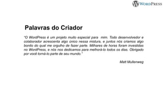 Palavras do Criador
“O WordPress é um projeto muito especial para mim. Todo desenvolvedor e
colaborador acrescenta algo único nessa mistura, e juntos nós criamos algo
bonito do qual me orgulho de fazer parte. Milhares de horas foram investidas
no WordPress, e nós nos dedicamos para melhorá-lo todos os dias. Obrigado
por você torná-lo parte de seu mundo.”
Matt Mullenweg
 