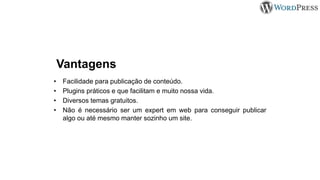Vantagens
• Facilidade para publicação de conteúdo.
• Plugins práticos e que facilitam e muito nossa vida.
• Diversos temas gratuitos.
• Não é necessário ser um expert em web para conseguir publicar
algo ou até mesmo manter sozinho um site.
 