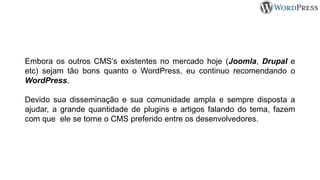 Embora os outros CMS’s existentes no mercado hoje (Joomla, Drupal e
etc) sejam tão bons quanto o WordPress, eu continuo recomendando o
WordPress.
Devido sua disseminação e sua comunidade ampla e sempre disposta a
ajudar, a grande quantidade de plugins e artigos falando do tema, fazem
com que ele se torne o CMS preferido entre os desenvolvedores.
 