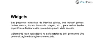 Widgets
São pequenos aplicativos de interface gráfica, que incluem janelas,
botões, menus, ícones, barras de rolagem, etc.., para realizar tarefas
específicas e facilitar a vida do usuário quando visita seu site.
Geralmente ficam localizados na barra lateral do site, permitindo uma
personalização e interação com o usuário.
 