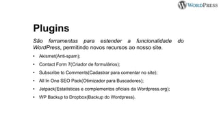 Plugins
São ferramentas para estender a funcionalidade do
WordPress, permitindo novos recursos ao nosso site.
• Akismet(Anti-spam);
• Contact Form 7(Criador de formulários);
• Subscribe to Comments(Cadastrar para comentar no site);
• All In One SEO Pack(Otimizador para Buscadores);
• Jetpack(Estatísticas e complementos oficiais da Wordpress.org);
• WP Backup to Dropbox(Backup do Wordpress).
 
