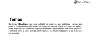 Temas
Os temas WordPress são uma coleção de arquivos que trabalham juntos para
produzir uma interface gráfica com um design subjacente e unificador para um weblog.
Estes arquivos são chamados arquivos de modelo (template files). Um tema modifica
a maneira como o site é exibido, sem modificar o software subjacente e os dados que
ele gerencia.
 